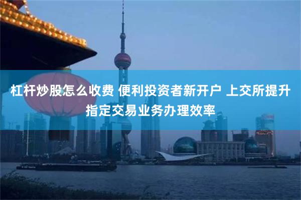 杠杆炒股怎么收费 便利投资者新开户 上交所提升指定交易业务办理效率