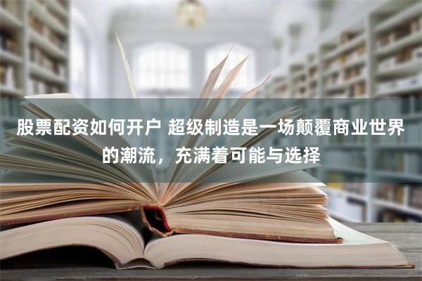 股票配资如何开户 超级制造是一场颠覆商业世界的潮流，充满着可能与选择