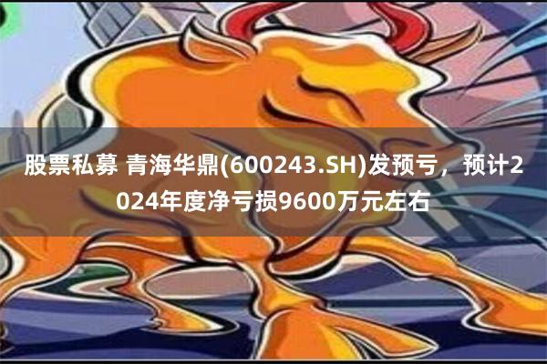 股票私募 青海华鼎(600243.SH)发预亏，预计2024年度净亏损9600万元左右